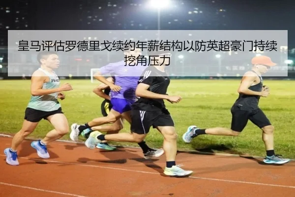 皇马评估罗德里戈续约年薪结构以防英超豪门持续挖角压力
