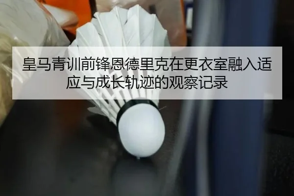 皇马青训前锋恩德里克在更衣室融入适应与成长轨迹的观察记录