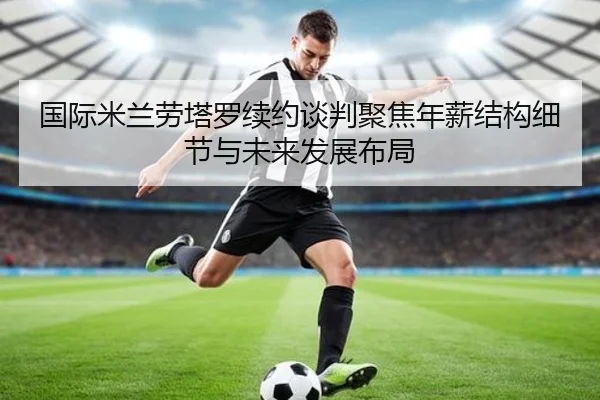 国际米兰劳塔罗续约谈判聚焦年薪结构细节与未来发展布局