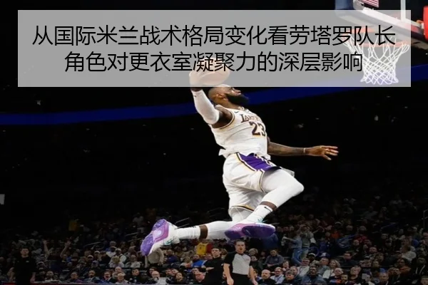 从国际米兰战术格局变化看劳塔罗队长角色对更衣室凝聚力的深层影响