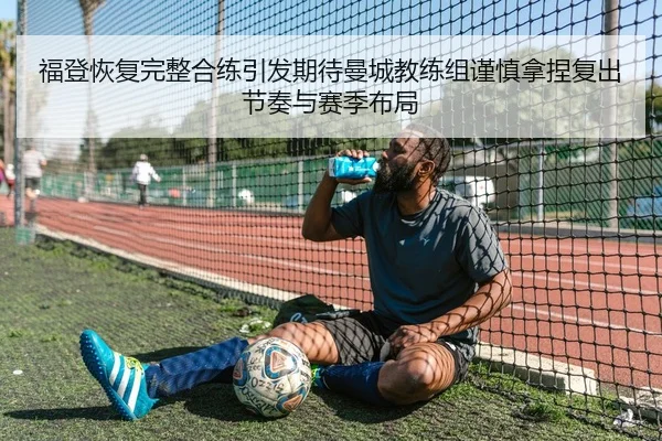 福登恢复完整合练引发期待曼城教练组谨慎拿捏复出节奏与赛季布局