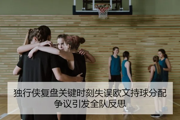 独行侠复盘关键时刻失误欧文持球分配争议引发全队反思