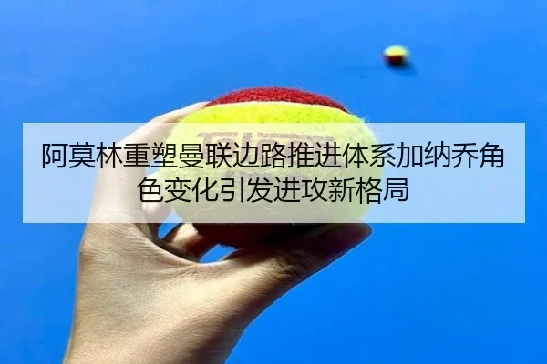 阿莫林重塑曼联边路推进体系加纳乔角色变化引发进攻新格局